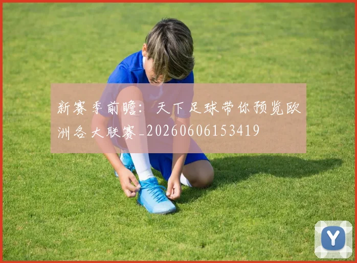 新赛季前瞻：天下足球带你预览欧洲各大联赛_20260606153419