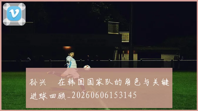 孙兴慜在韩国国家队的角色与关键进球回顾_20260606153145