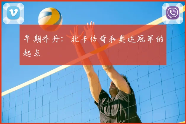 早期乔丹:北卡传奇和奥运冠军的起点